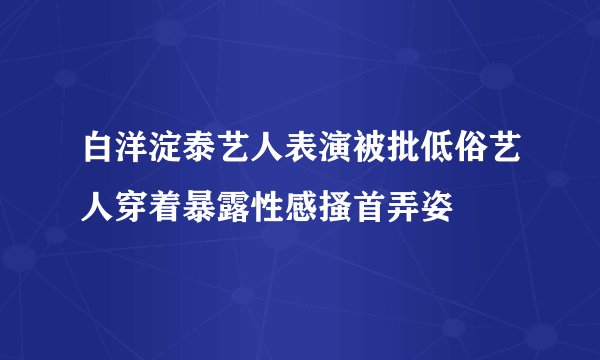 白洋淀泰艺人表演被批低俗艺人穿着暴露性感搔首弄姿