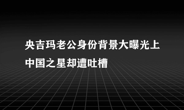 央吉玛老公身份背景大曝光上中国之星却遭吐槽