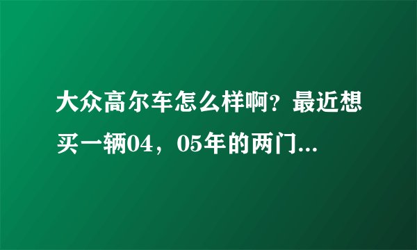 大众高尔车怎么样啊?最近想买一辆04,05年的两门高尔,不知道现在的价格大概多少银子?