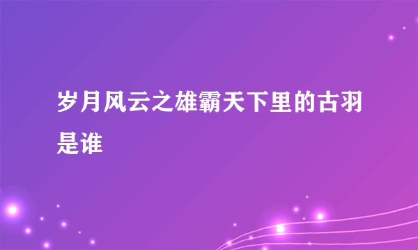 岁月风云之雄霸天下里的古羽是谁