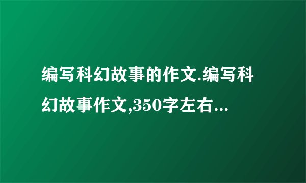 编写科幻故事的作文.编写科幻故事作文,350字左右把.不要太多描写景物的,要比较有想像力滴,
