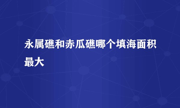 永属礁和赤瓜礁哪个填海面积最大