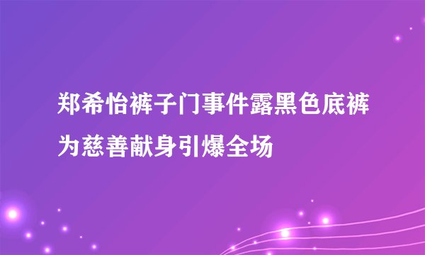 郑希怡裤子门事件露黑色底裤为慈善献身引爆全场