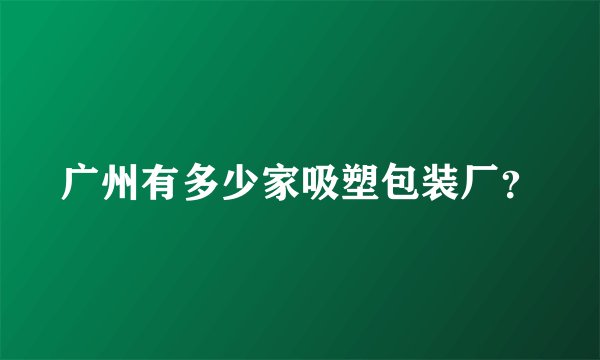广州有多少家吸塑包装厂？