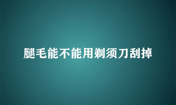 腿毛能不能用剃须刀刮掉