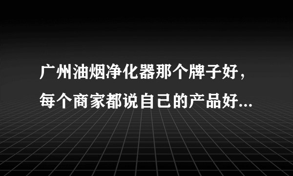 广州油烟净化器那个牌子好,每个商家都说自己的产品好,不知选那个好?好难选 吖!!