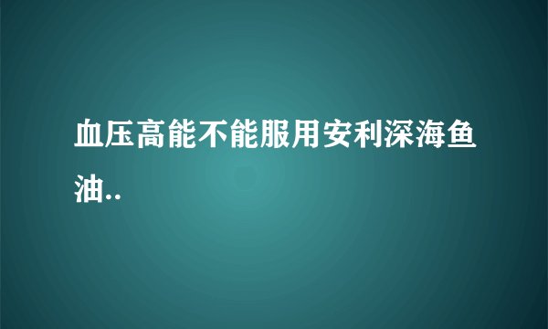 血压高能不能服用安利深海鱼油..