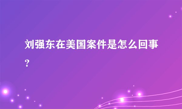 刘强东在美国案件是怎么回事？