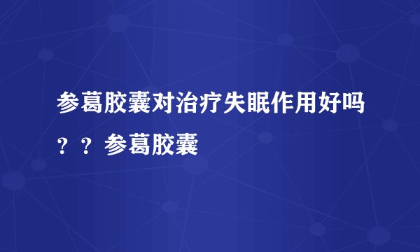 参葛胶囊对治疗失眠作用好吗？？参葛胶囊