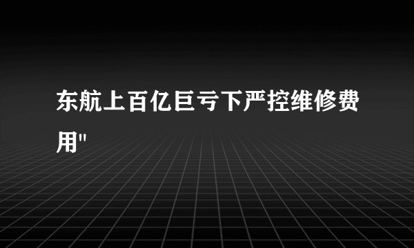 东航上百亿巨亏下严控维修费用