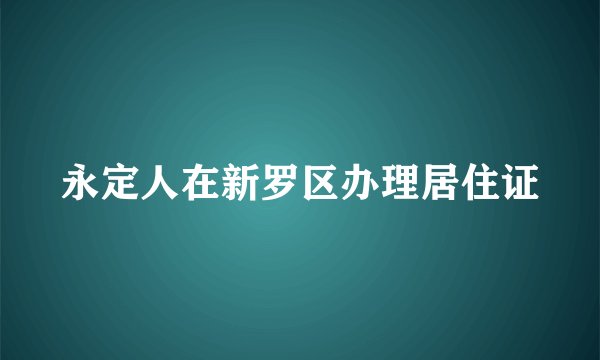 永定人在新罗区办理居住证