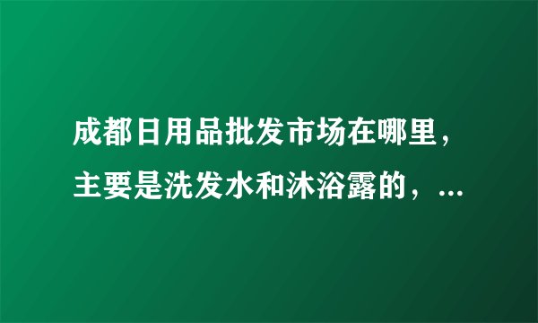 成都日用品批发市场在哪里，主要是洗发水和沐浴露的，大小的批发市场具体地址，谢谢哈