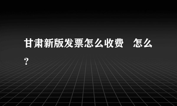 甘肃新版发票怎么收费 怎么?