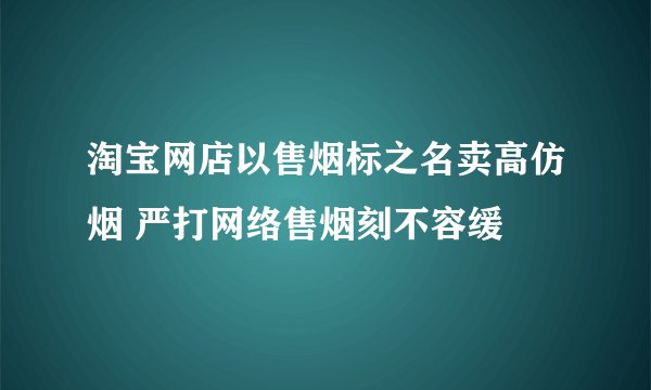 淘宝网店以售烟标之名卖高仿烟 严打网络售烟刻不容缓