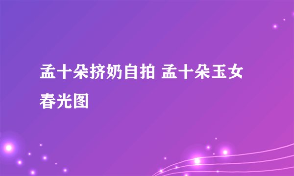 孟十朵挤奶自拍 孟十朵玉女春光图