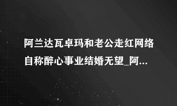 阿兰达瓦卓玛和老公走红网络自称醉心事业结婚无望_阿兰达瓦卓玛和老公