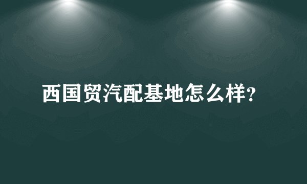 西国贸汽配基地怎么样？