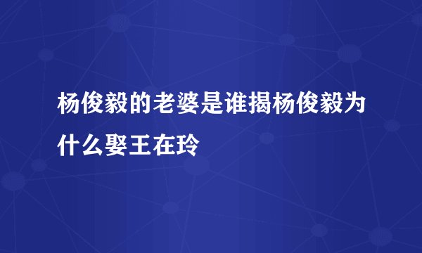 杨俊毅的老婆是谁揭杨俊毅为什么娶王在玲