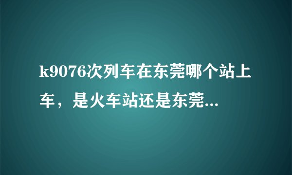 k9076次列车在东莞哪个站上车，是火车站还是东莞东火车站