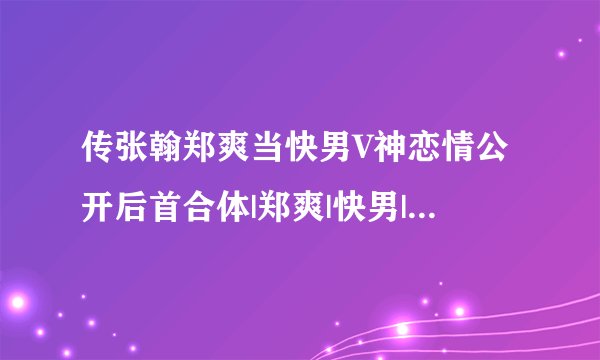 传张翰郑爽当快男V神恋情公开后首合体|郑爽|快男|张翰_飞外娱乐