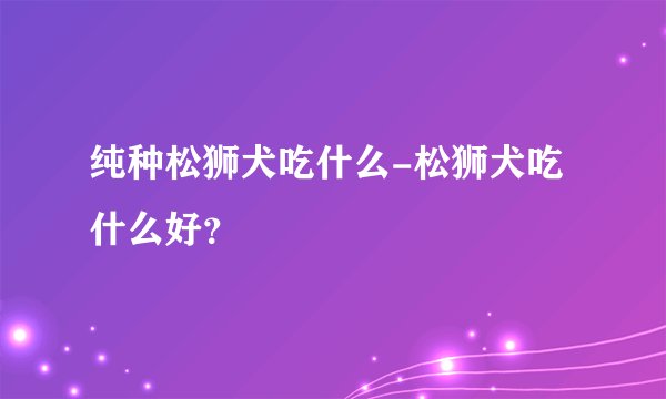 纯种松狮犬吃什么-松狮犬吃什么好？