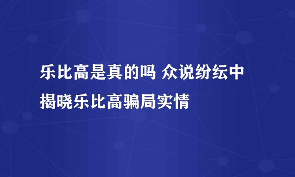 乐比高是真的吗 众说纷纭中揭晓乐比高骗局实情