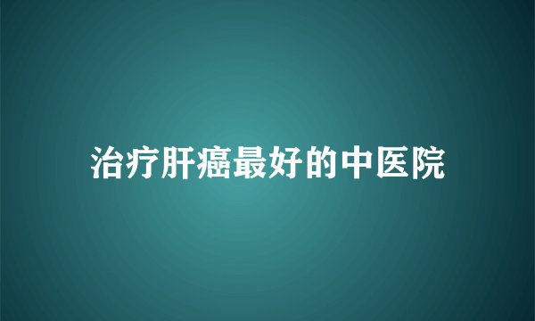 治疗肝癌最好的中医院