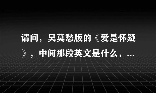请问,吴莫愁版的《爱是怀疑》,中间那段英文是什么,谢谢您,谢谢。