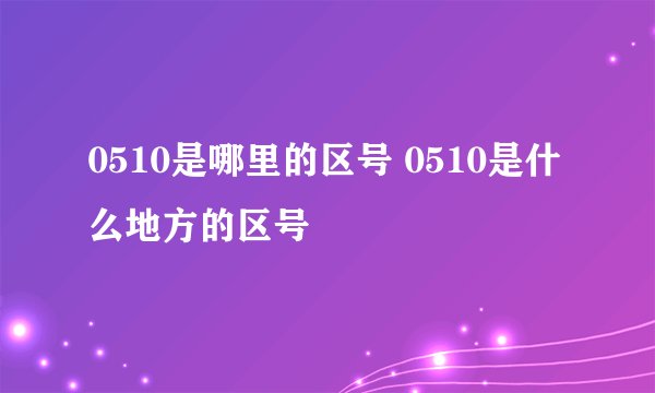 0510是哪里的区号 0510是什么地方的区号