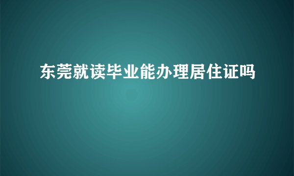 东莞就读毕业能办理居住证吗