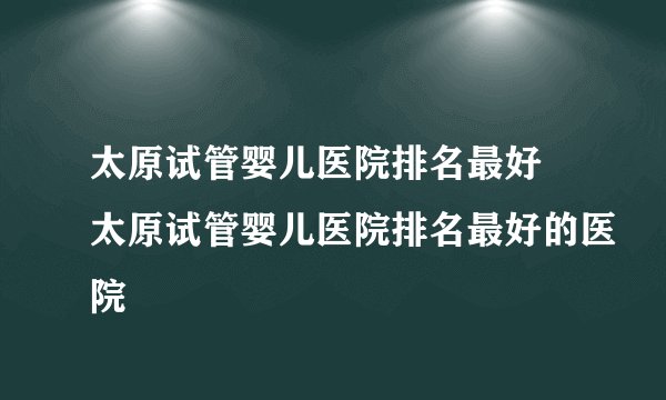 太原试管婴儿医院排名最好 太原试管婴儿医院排名最好的医院