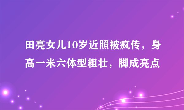 田亮女儿10岁近照被疯传，身高一米六体型粗壮，脚成亮点