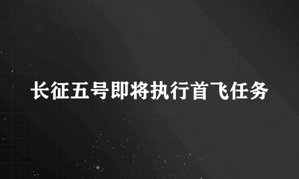 长征五号即将执行首飞任务