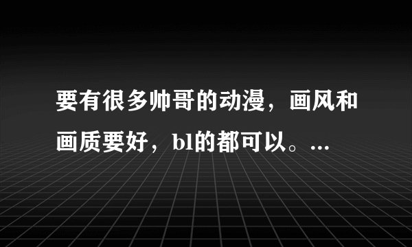 要有很多帅哥的动漫，画风和画质要好，bl的都可以。。。。。。。