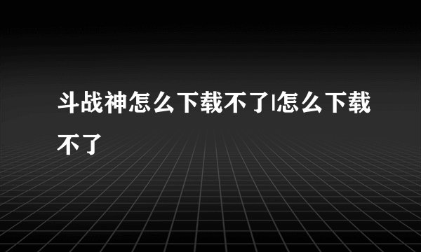 斗战神怎么下载不了|怎么下载不了