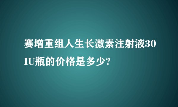 赛增重组人生长激素注射液30IU瓶的价格是多少?