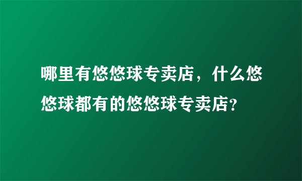 哪里有悠悠球专卖店，什么悠悠球都有的悠悠球专卖店？