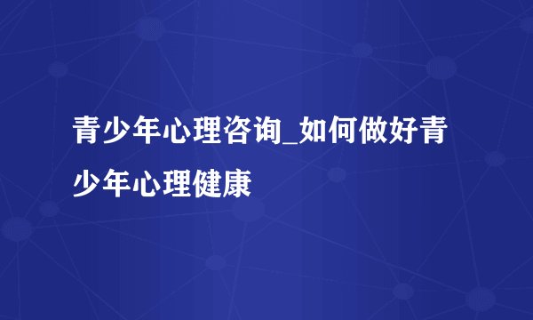 青少年心理咨询_如何做好青少年心理健康