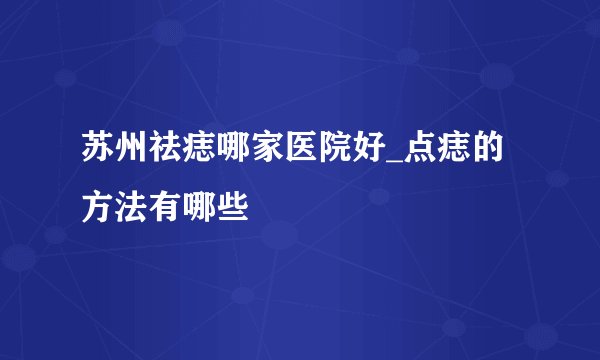苏州祛痣哪家医院好_点痣的方法有哪些