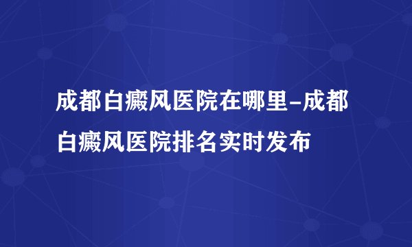 成都白癜风医院在哪里-成都白癜风医院排名实时发布
