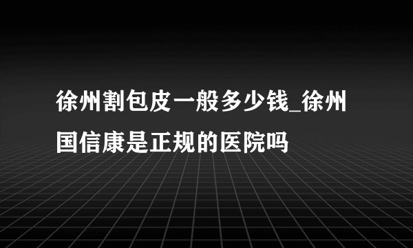 徐州割包皮一般多少钱_徐州国信康是正规的医院吗