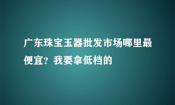 广东珠宝玉器批发市场哪里最便宜？我要拿低档的