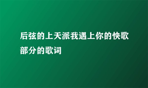 后弦的上天派我遇上你的快歌部分的歌词