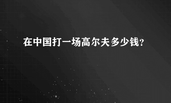 在中国打一场高尔夫多少钱？