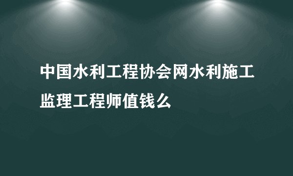 中国水利工程协会网水利施工监理工程师值钱么