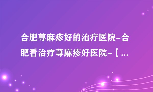 合肥荨麻疹好的治疗医院-合肥看治疗荨麻疹好医院-【排行表达】