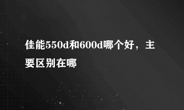 佳能550d和600d哪个好，主要区别在哪