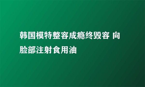 韩国模特整容成瘾终毁容 向脸部注射食用油