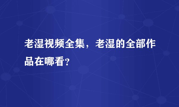 老湿视频全集，老湿的全部作品在哪看？