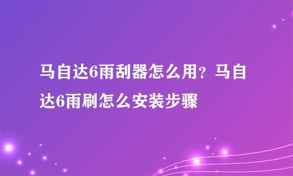 马自达6雨刮器怎么用？马自达6雨刷怎么安装步骤